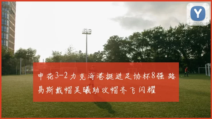 申花3-2力克海港挺进足协杯8强 路易斯戴帽吴曦助攻帽齐飞闪耀
